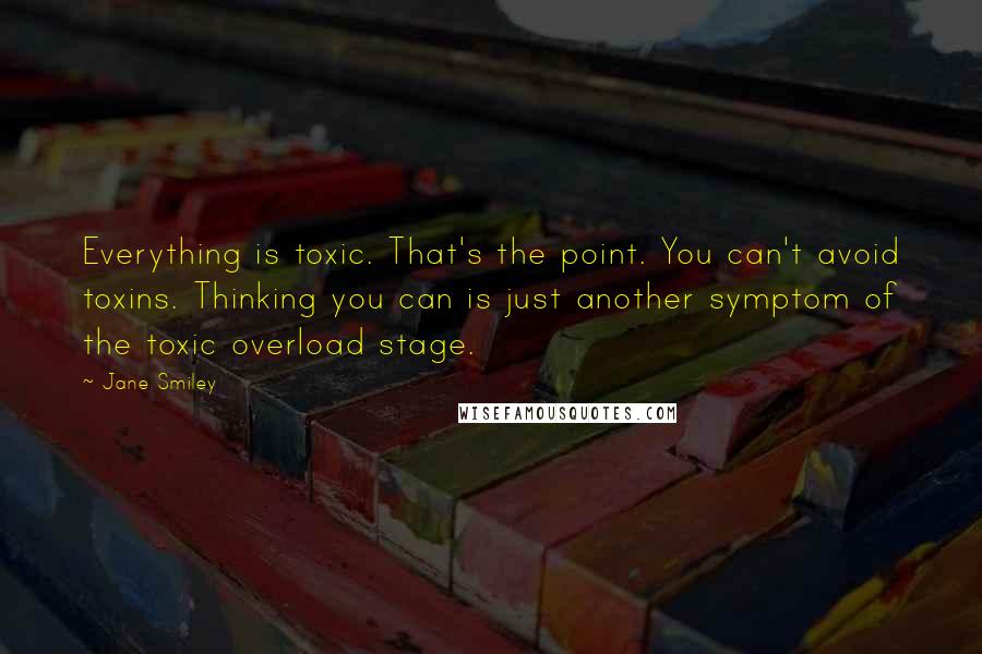 Jane Smiley Quotes: Everything is toxic. That's the point. You can't avoid toxins. Thinking you can is just another symptom of the toxic overload stage.