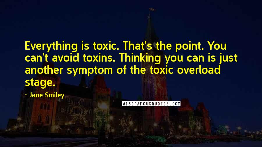 Jane Smiley Quotes: Everything is toxic. That's the point. You can't avoid toxins. Thinking you can is just another symptom of the toxic overload stage.