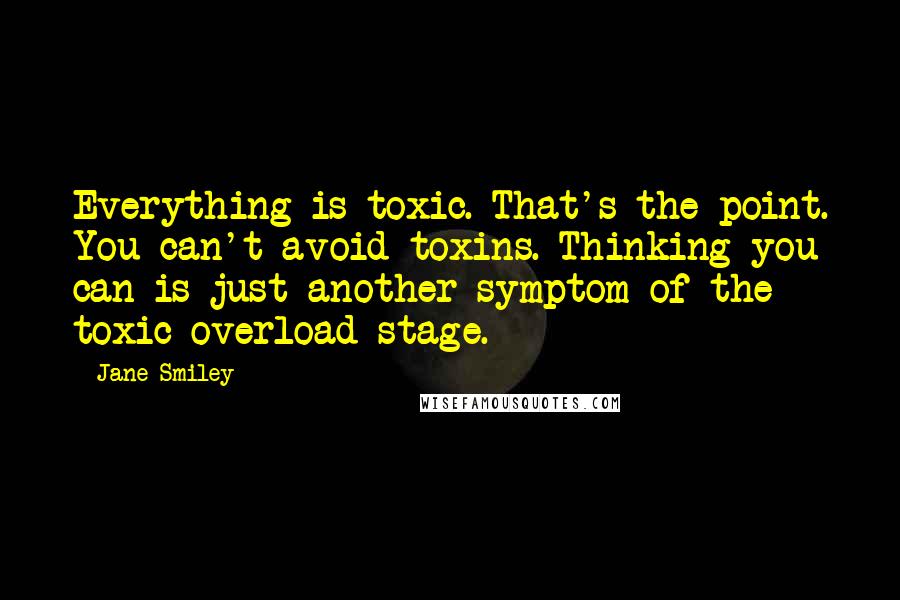 Jane Smiley Quotes: Everything is toxic. That's the point. You can't avoid toxins. Thinking you can is just another symptom of the toxic overload stage.