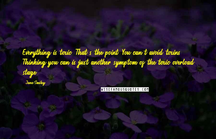 Jane Smiley Quotes: Everything is toxic. That's the point. You can't avoid toxins. Thinking you can is just another symptom of the toxic overload stage.