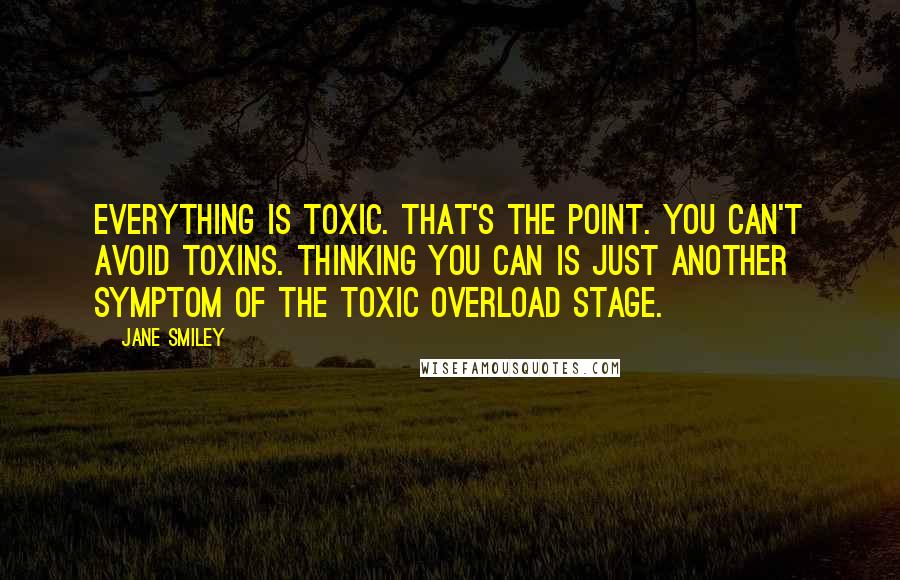 Jane Smiley Quotes: Everything is toxic. That's the point. You can't avoid toxins. Thinking you can is just another symptom of the toxic overload stage.