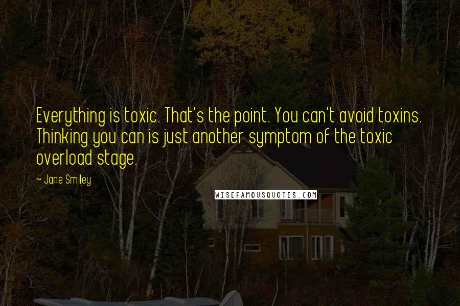 Jane Smiley Quotes: Everything is toxic. That's the point. You can't avoid toxins. Thinking you can is just another symptom of the toxic overload stage.