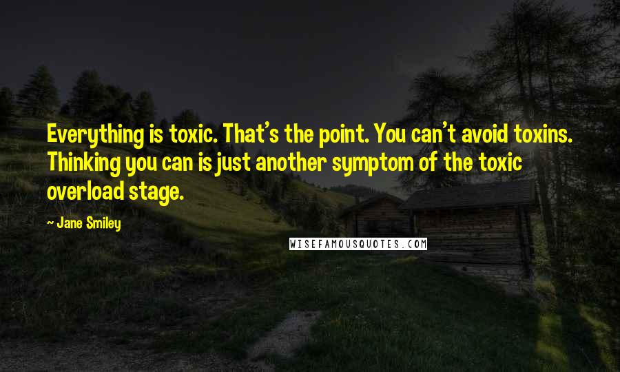 Jane Smiley Quotes: Everything is toxic. That's the point. You can't avoid toxins. Thinking you can is just another symptom of the toxic overload stage.