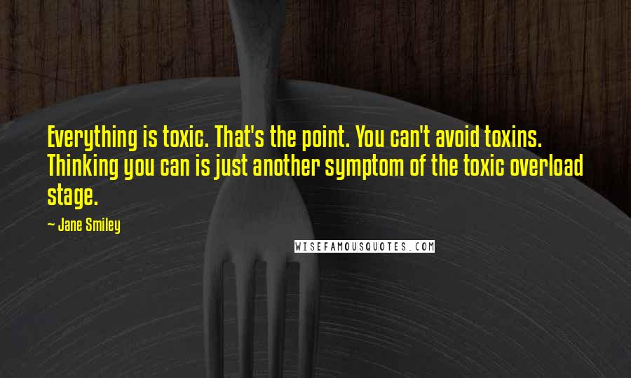 Jane Smiley Quotes: Everything is toxic. That's the point. You can't avoid toxins. Thinking you can is just another symptom of the toxic overload stage.