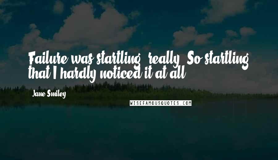 Jane Smiley Quotes: Failure was startling, really. So startling that I hardly noticed it at all.