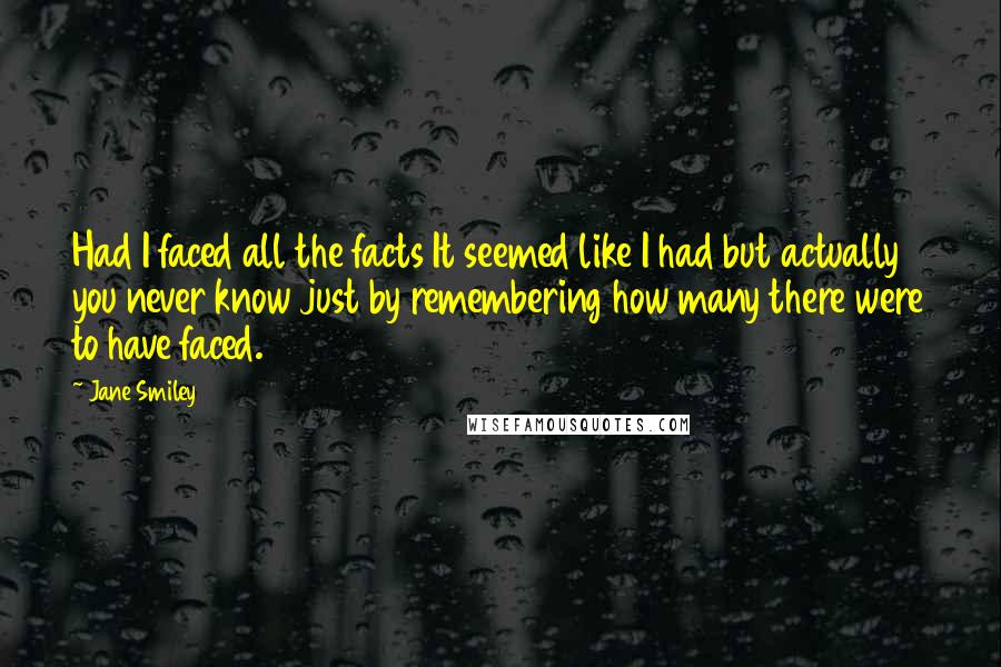 Jane Smiley Quotes: Had I faced all the facts It seemed like I had but actually you never know just by remembering how many there were to have faced.