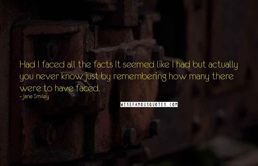 Jane Smiley Quotes: Had I faced all the facts It seemed like I had but actually you never know just by remembering how many there were to have faced.