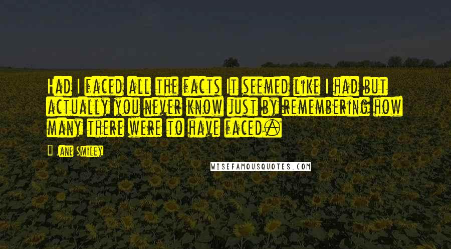 Jane Smiley Quotes: Had I faced all the facts It seemed like I had but actually you never know just by remembering how many there were to have faced.