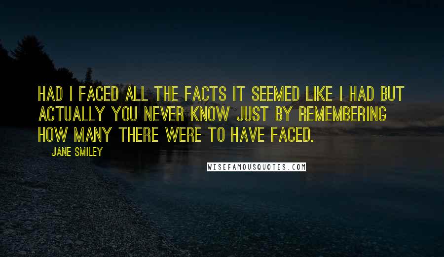 Jane Smiley Quotes: Had I faced all the facts It seemed like I had but actually you never know just by remembering how many there were to have faced.