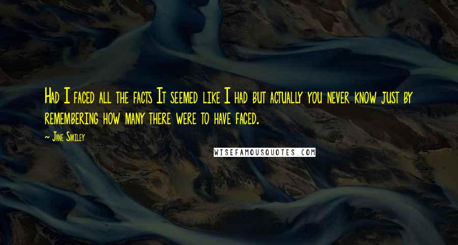 Jane Smiley Quotes: Had I faced all the facts It seemed like I had but actually you never know just by remembering how many there were to have faced.