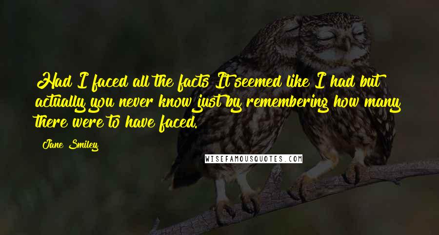 Jane Smiley Quotes: Had I faced all the facts It seemed like I had but actually you never know just by remembering how many there were to have faced.