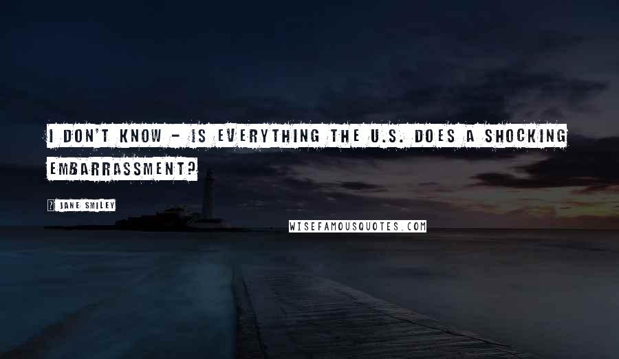 Jane Smiley Quotes: I don't know - is everything the U.S. does a shocking embarrassment?