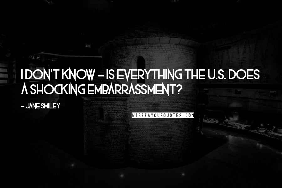 Jane Smiley Quotes: I don't know - is everything the U.S. does a shocking embarrassment?