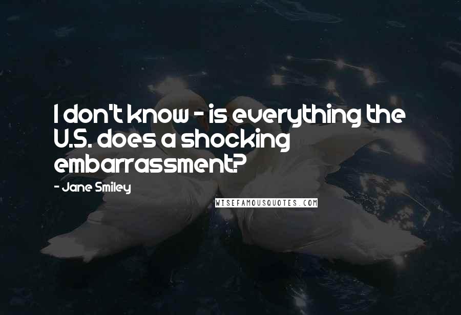 Jane Smiley Quotes: I don't know - is everything the U.S. does a shocking embarrassment?