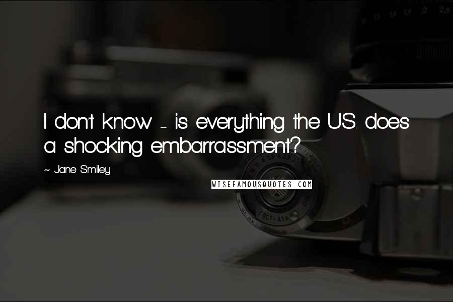 Jane Smiley Quotes: I don't know - is everything the U.S. does a shocking embarrassment?