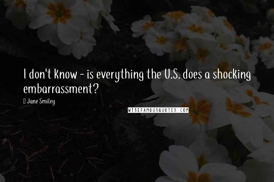 Jane Smiley Quotes: I don't know - is everything the U.S. does a shocking embarrassment?