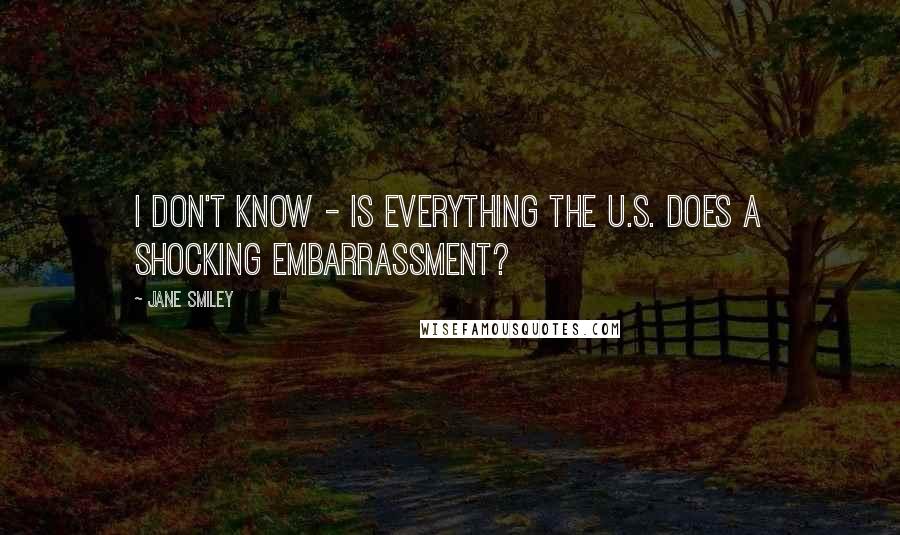 Jane Smiley Quotes: I don't know - is everything the U.S. does a shocking embarrassment?
