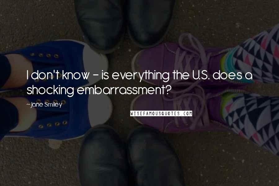 Jane Smiley Quotes: I don't know - is everything the U.S. does a shocking embarrassment?