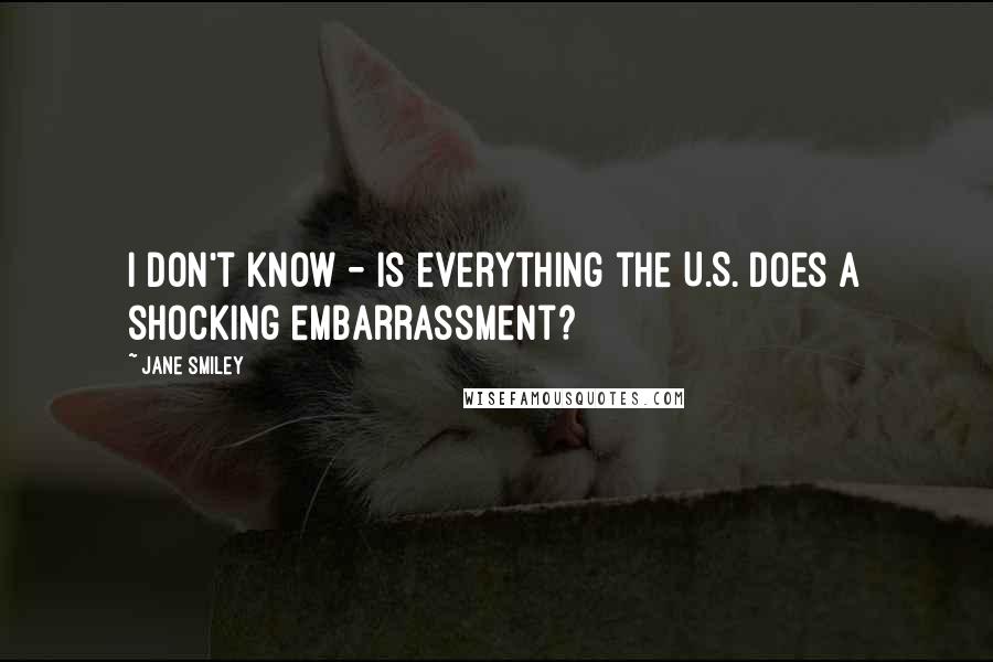 Jane Smiley Quotes: I don't know - is everything the U.S. does a shocking embarrassment?