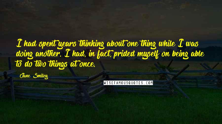 Jane Smiley Quotes: I had spent years thinking about one thing while I was doing another. I had, in fact, prided myself on being able to do two things at once.