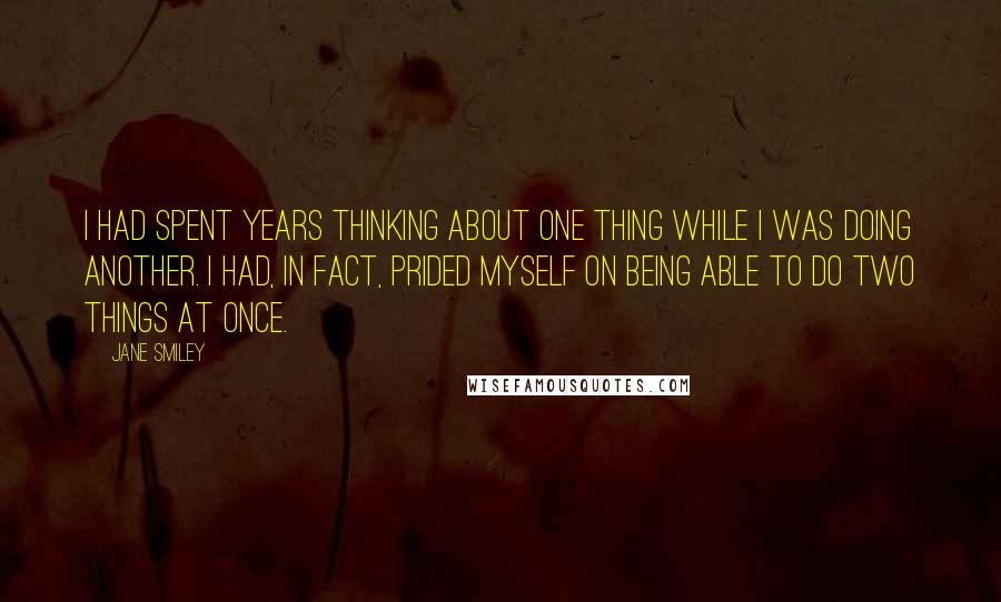 Jane Smiley Quotes: I had spent years thinking about one thing while I was doing another. I had, in fact, prided myself on being able to do two things at once.