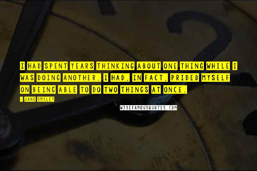 Jane Smiley Quotes: I had spent years thinking about one thing while I was doing another. I had, in fact, prided myself on being able to do two things at once.