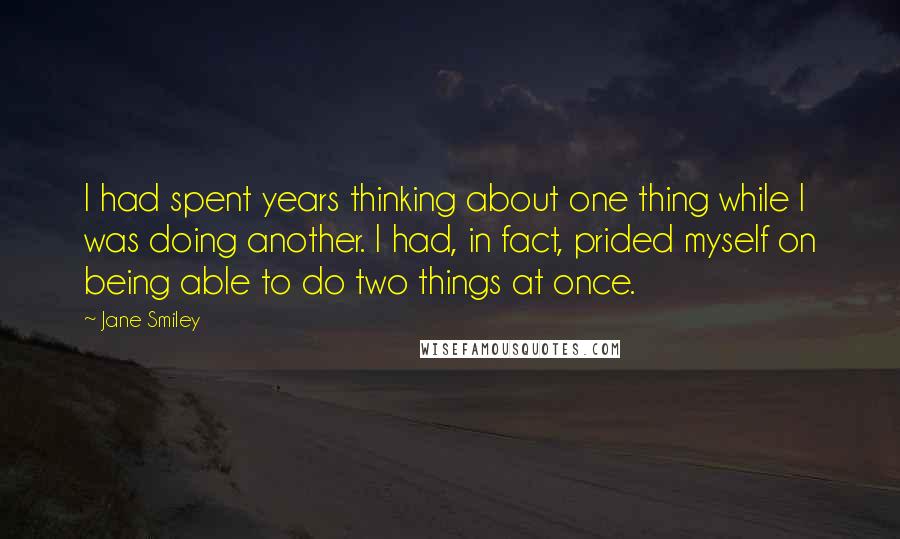 Jane Smiley Quotes: I had spent years thinking about one thing while I was doing another. I had, in fact, prided myself on being able to do two things at once.