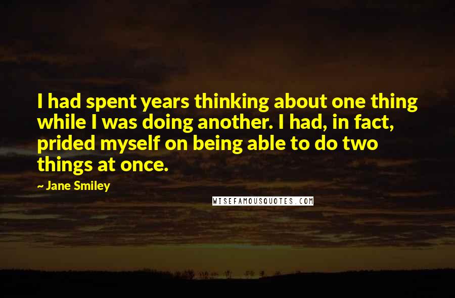 Jane Smiley Quotes: I had spent years thinking about one thing while I was doing another. I had, in fact, prided myself on being able to do two things at once.