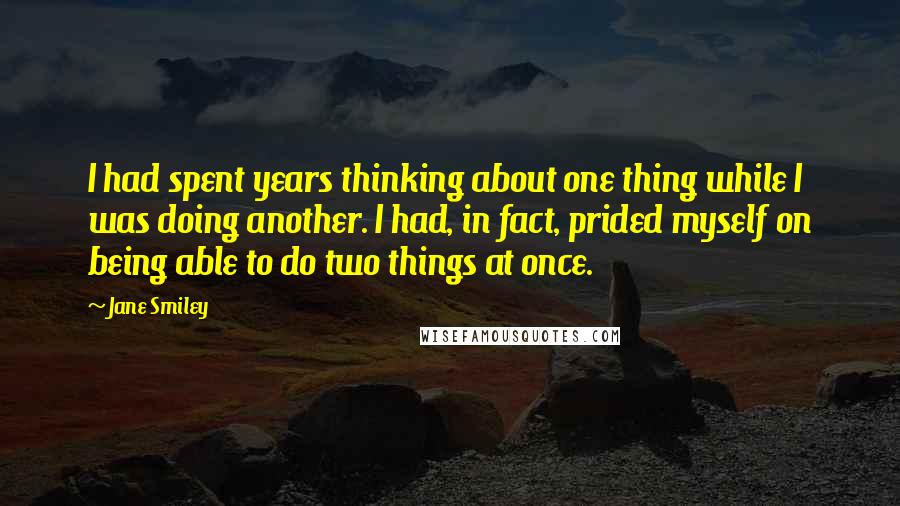 Jane Smiley Quotes: I had spent years thinking about one thing while I was doing another. I had, in fact, prided myself on being able to do two things at once.
