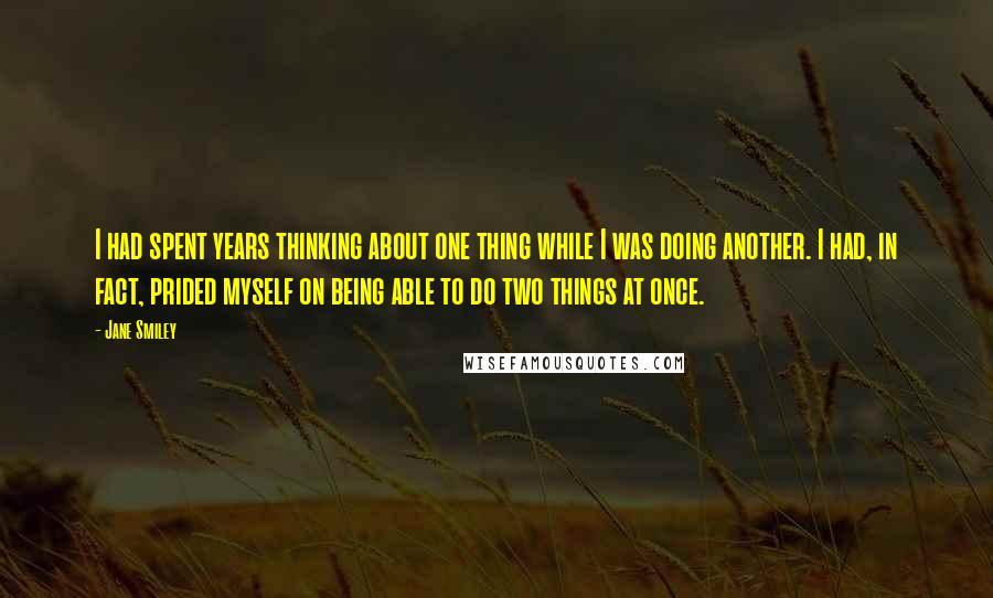 Jane Smiley Quotes: I had spent years thinking about one thing while I was doing another. I had, in fact, prided myself on being able to do two things at once.