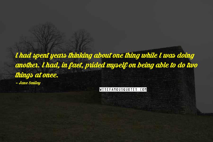 Jane Smiley Quotes: I had spent years thinking about one thing while I was doing another. I had, in fact, prided myself on being able to do two things at once.