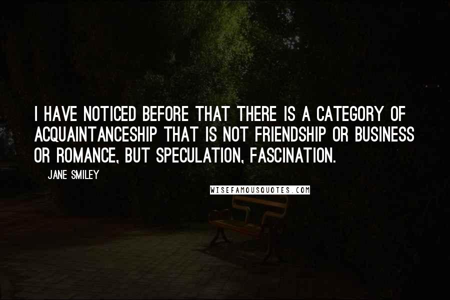 Jane Smiley Quotes: I have noticed before that there is a category of acquaintanceship that is not friendship or business or romance, but speculation, fascination.