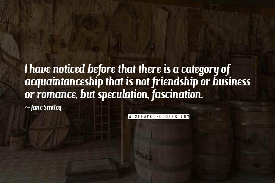 Jane Smiley Quotes: I have noticed before that there is a category of acquaintanceship that is not friendship or business or romance, but speculation, fascination.