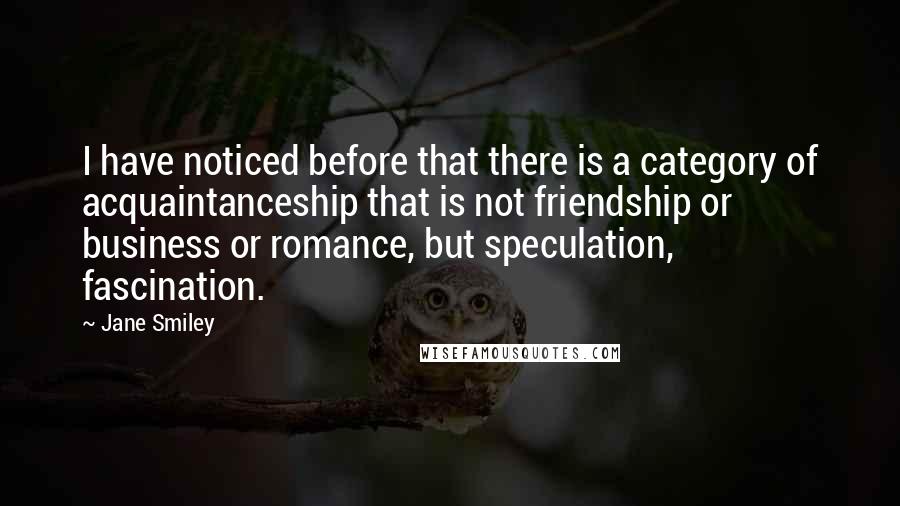 Jane Smiley Quotes: I have noticed before that there is a category of acquaintanceship that is not friendship or business or romance, but speculation, fascination.