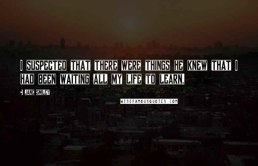 Jane Smiley Quotes: I suspected that there were things he knew that I had been waiting all my life to learn.