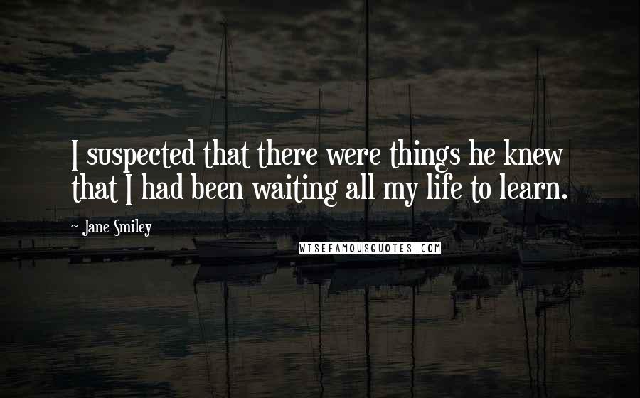 Jane Smiley Quotes: I suspected that there were things he knew that I had been waiting all my life to learn.