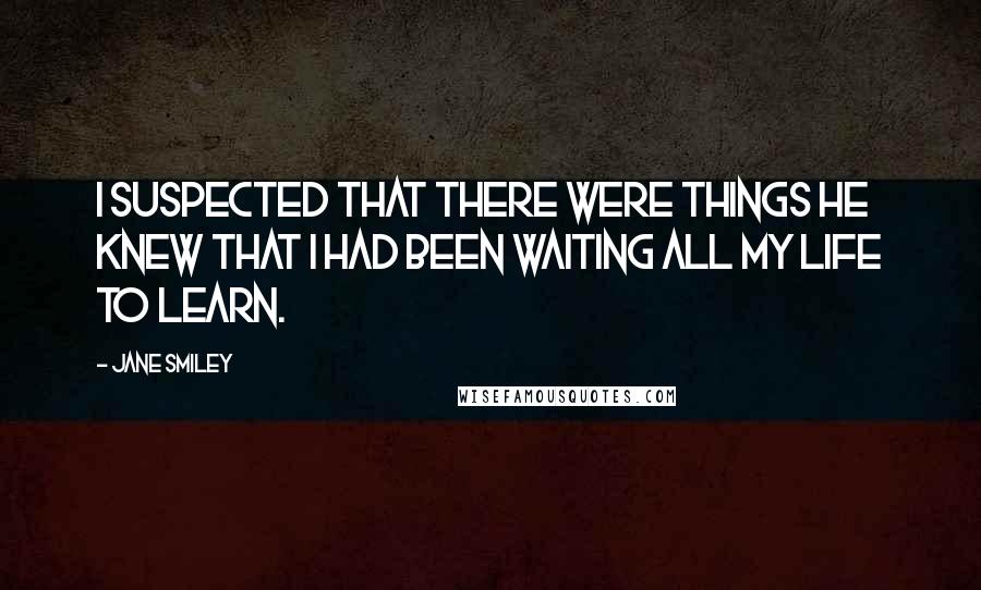 Jane Smiley Quotes: I suspected that there were things he knew that I had been waiting all my life to learn.