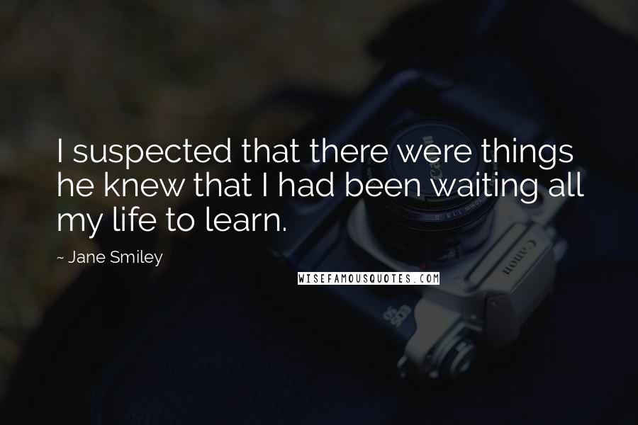 Jane Smiley Quotes: I suspected that there were things he knew that I had been waiting all my life to learn.
