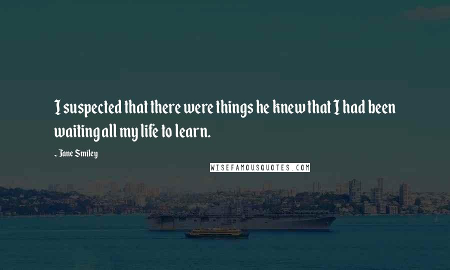 Jane Smiley Quotes: I suspected that there were things he knew that I had been waiting all my life to learn.