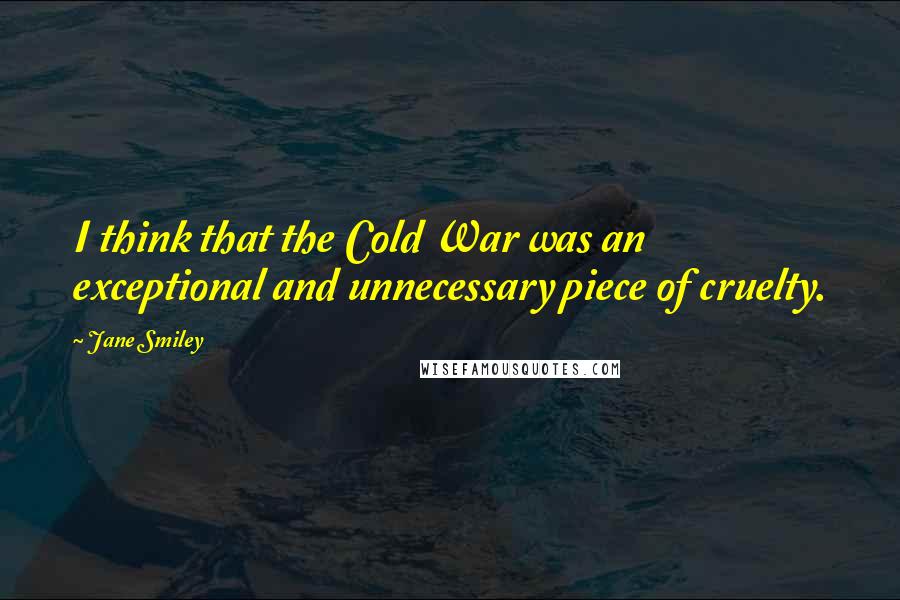 Jane Smiley Quotes: I think that the Cold War was an exceptional and unnecessary piece of cruelty.