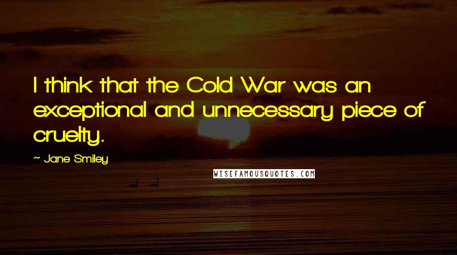 Jane Smiley Quotes: I think that the Cold War was an exceptional and unnecessary piece of cruelty.