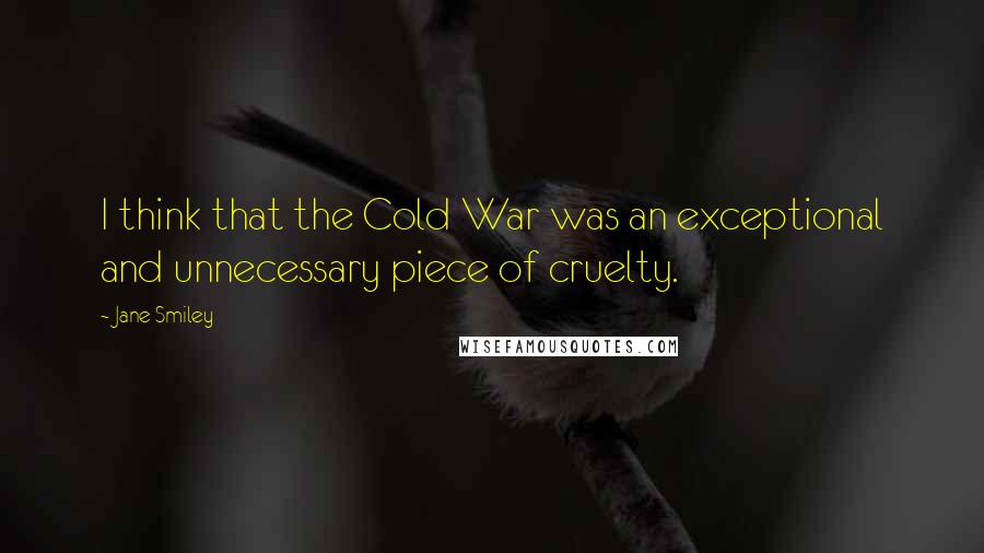 Jane Smiley Quotes: I think that the Cold War was an exceptional and unnecessary piece of cruelty.