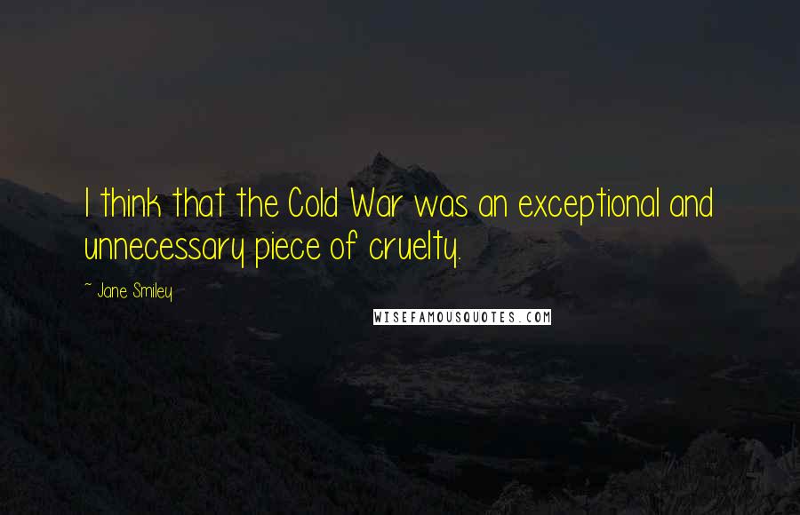 Jane Smiley Quotes: I think that the Cold War was an exceptional and unnecessary piece of cruelty.