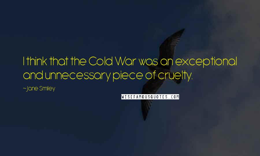 Jane Smiley Quotes: I think that the Cold War was an exceptional and unnecessary piece of cruelty.