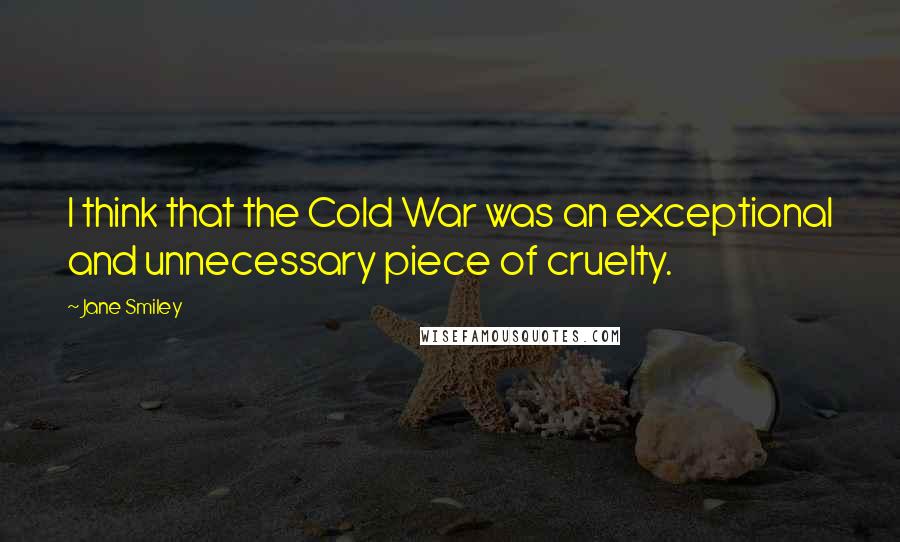 Jane Smiley Quotes: I think that the Cold War was an exceptional and unnecessary piece of cruelty.