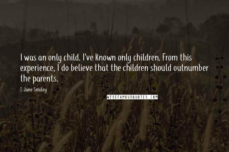 Jane Smiley Quotes: I was an only child. I've known only children. From this experience, I do believe that the children should outnumber the parents.