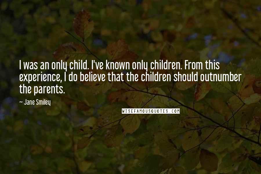 Jane Smiley Quotes: I was an only child. I've known only children. From this experience, I do believe that the children should outnumber the parents.