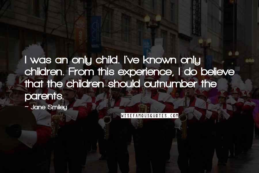 Jane Smiley Quotes: I was an only child. I've known only children. From this experience, I do believe that the children should outnumber the parents.