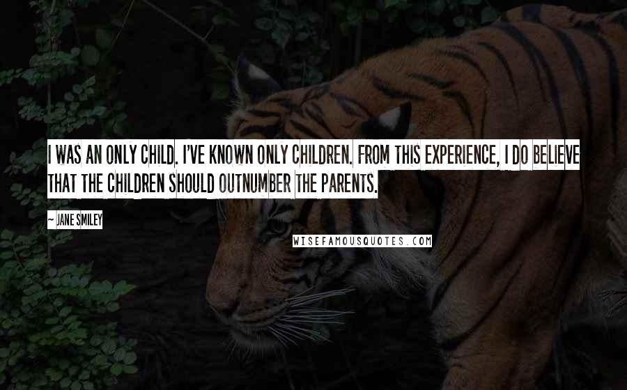 Jane Smiley Quotes: I was an only child. I've known only children. From this experience, I do believe that the children should outnumber the parents.