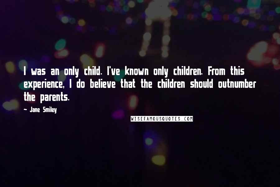 Jane Smiley Quotes: I was an only child. I've known only children. From this experience, I do believe that the children should outnumber the parents.